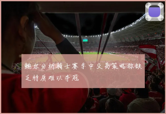 鲍尔分析骑士赛季中交易策略称缺乏特质难以夺冠