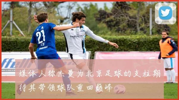 媒体人称杰曼为北京足球的支柱期待其带领球队重回巅峰