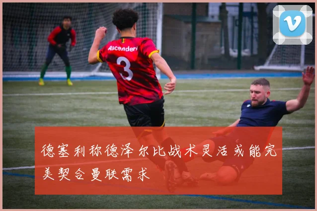 德塞利称德泽尔比战术灵活或能完美契合曼联需求