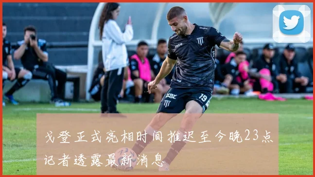 戈登正式亮相时间推迟至今晚23点记者透露最新消息