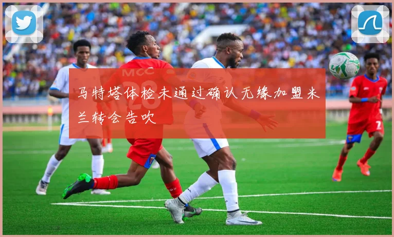 马特塔体检未通过确认无缘加盟米兰转会告吹