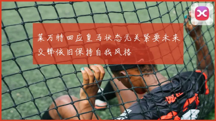 莱万特回应皇马状态无关紧要未来交锋依旧保持自我风格