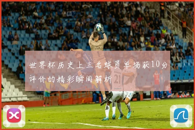世界杯历史上三名球员单场获10分评价的精彩瞬间解析