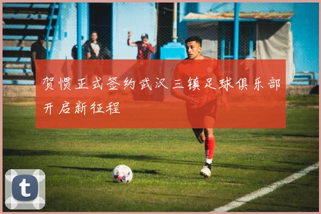 贺惯正式签约武汉三镇足球俱乐部开启新征程