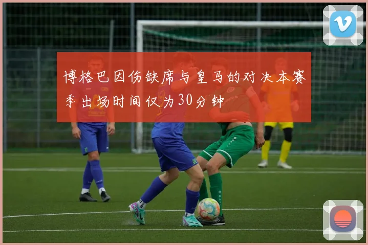 博格巴因伤缺席与皇马的对决本赛季出场时间仅为30分钟