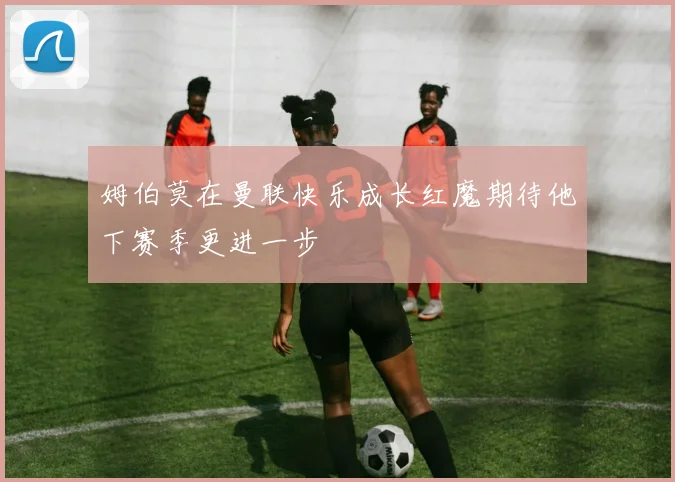 姆伯莫在曼联快乐成长红魔期待他下赛季更进一步