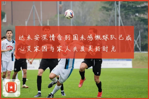 达米安深情告别国米感慨球队已成心灵家园与家人共度美好时光
