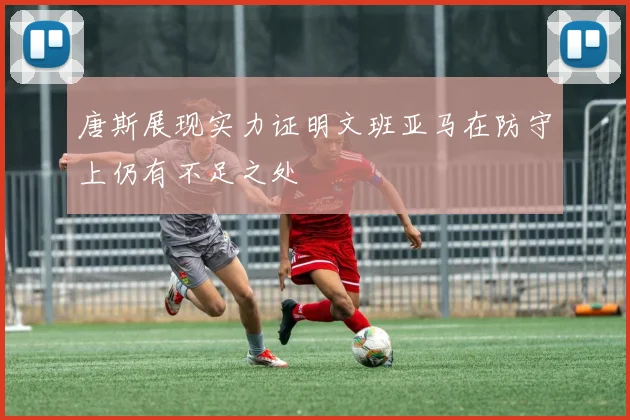 唐斯展现实力证明文班亚马在防守上仍有不足之处