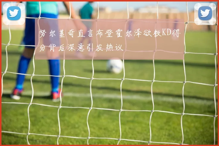 努尔基奇直言布登霍尔泽欲教KD得分背后深意引发热议
