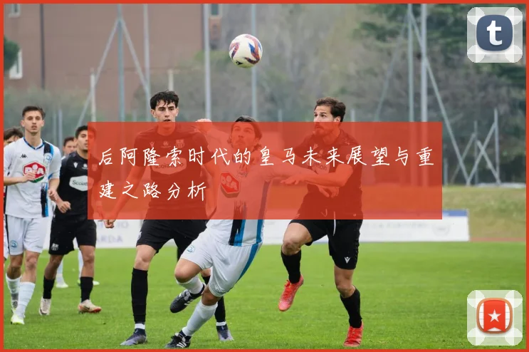 后阿隆索时代的皇马未来展望与重建之路分析
